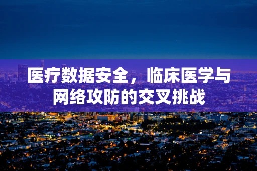 医疗数据安全，临床医学与网络攻防的交叉挑战