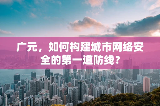 广元，如何构建城市网络安全的第一道防线？