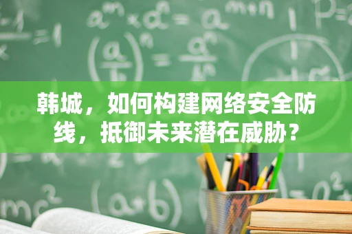 韩城，如何构建网络安全防线，抵御未来潜在威胁？