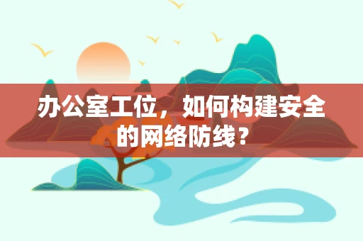 办公室工位，如何构建安全的网络防线？