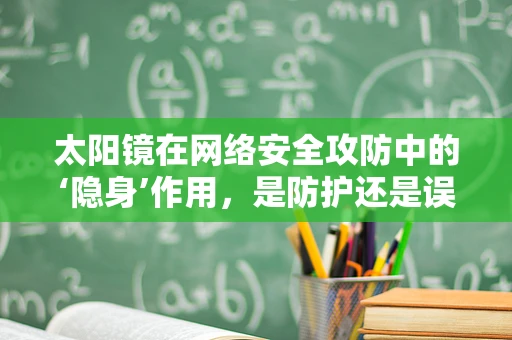 太阳镜在网络安全攻防中的‘隐身’作用，是防护还是误导？