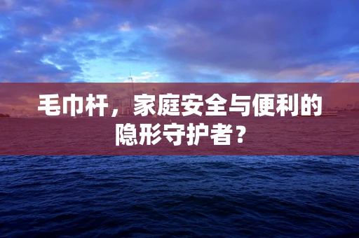 毛巾杆，家庭安全与便利的隐形守护者？