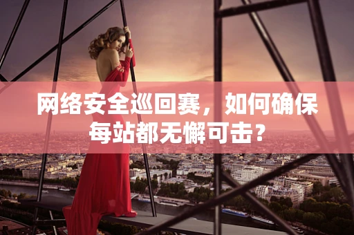 网络安全巡回赛，如何确保每站都无懈可击？
