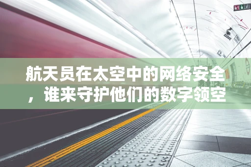 航天员在太空中的网络安全，谁来守护他们的数字领空？