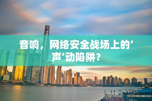 音响，网络安全战场上的‘声’动陷阱？