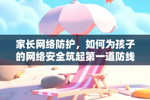 家长网络防护，如何为孩子的网络安全筑起第一道防线？
