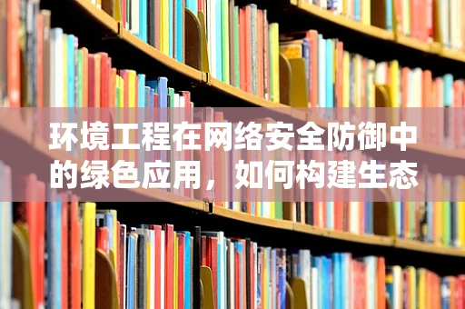 环境工程在网络安全防御中的绿色应用，如何构建生态友好的防护体系？