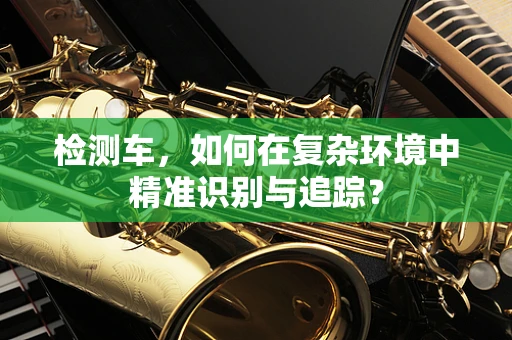 检测车，如何在复杂环境中精准识别与追踪？