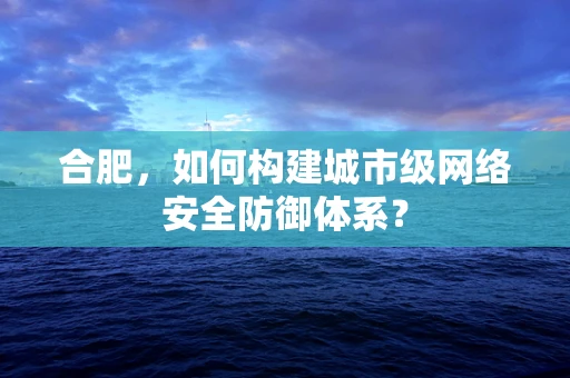 合肥，如何构建城市级网络安全防御体系？