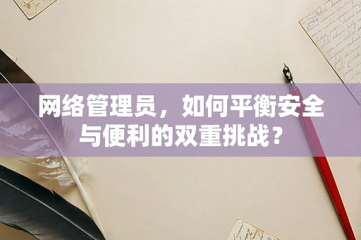 网络管理员，如何平衡安全与便利的双重挑战？