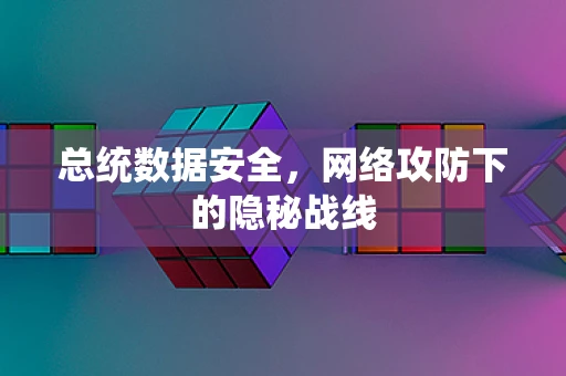 总统数据安全，网络攻防下的隐秘战线