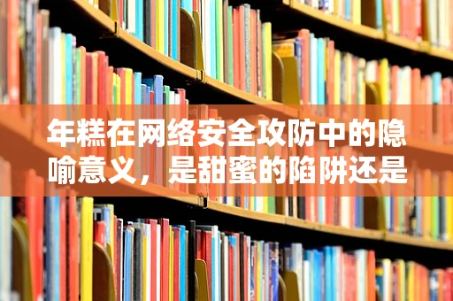 年糕在网络安全攻防中的隐喻意义，是甜蜜的陷阱还是坚固的防线？