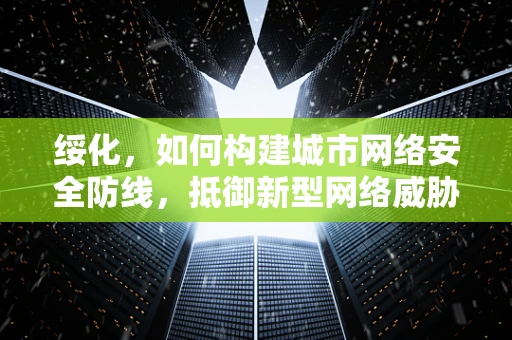 绥化，如何构建城市网络安全防线，抵御新型网络威胁？