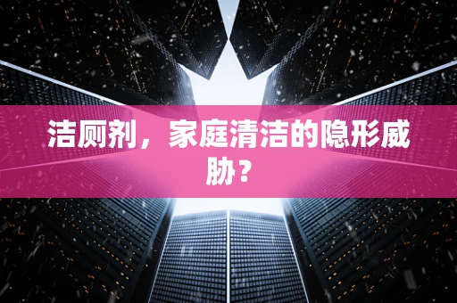 洁厕剂，家庭清洁的隐形威胁？