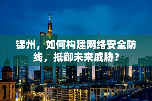 锦州，如何构建网络安全防线，抵御未来威胁？