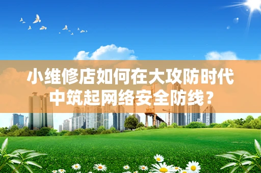 小维修店如何在大攻防时代中筑起网络安全防线？