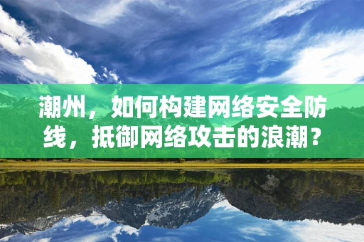 潮州，如何构建网络安全防线，抵御网络攻击的浪潮？