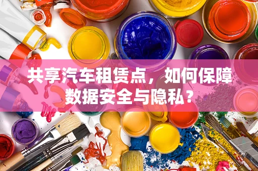 共享汽车租赁点，如何保障数据安全与隐私？