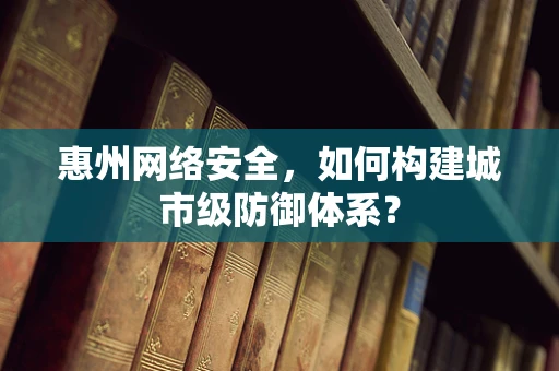 惠州网络安全，如何构建城市级防御体系？