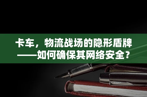 卡车，物流战场的隐形盾牌——如何确保其网络安全？