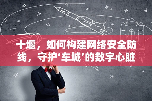 十堰，如何构建网络安全防线，守护‘车城’的数字心脏？