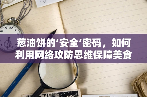 葱油饼的‘安全’密码，如何利用网络攻防思维保障美食的‘无懈可击’？