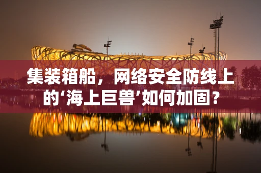 集装箱船，网络安全防线上的‘海上巨兽’如何加固？