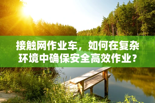 接触网作业车，如何在复杂环境中确保安全高效作业？
