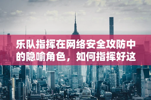 乐队指挥在网络安全攻防中的隐喻角色，如何指挥好这场无形的‘交响乐’？