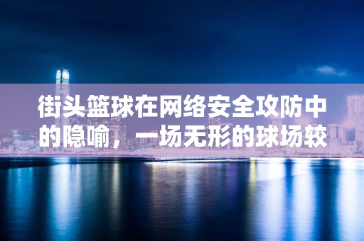 街头篮球在网络安全攻防中的隐喻，一场无形的球场较量