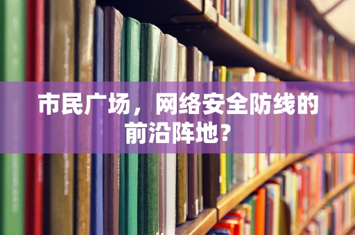 市民广场，网络安全防线的前沿阵地？