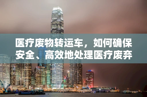 医疗废物转运车，如何确保安全、高效地处理医疗废弃物？