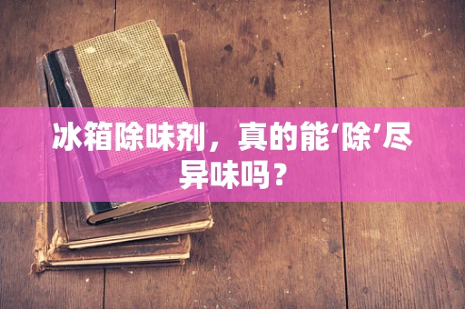 冰箱除味剂，真的能‘除’尽异味吗？