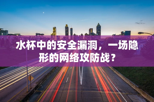 水杯中的安全漏洞，一场隐形的网络攻防战？