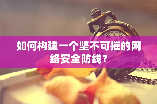 如何构建一个坚不可摧的网络安全防线？