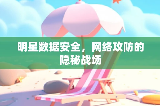 明星数据安全，网络攻防的隐秘战场