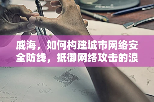 威海，如何构建城市网络安全防线，抵御网络攻击的浪潮？