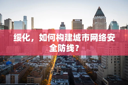 绥化，如何构建城市网络安全防线？