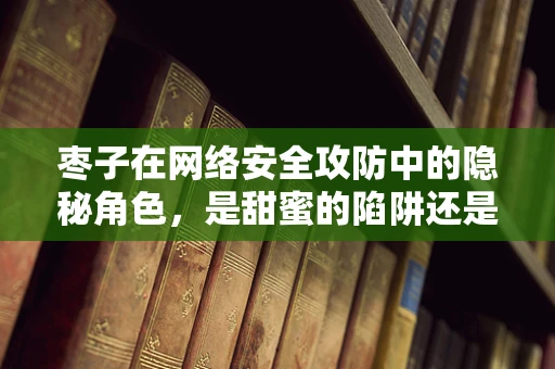 枣子在网络安全攻防中的隐秘角色，是甜蜜的陷阱还是坚实的防线？
