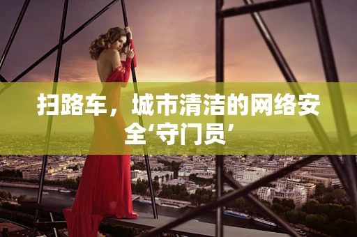 扫路车，城市清洁的网络安全‘守门员’
