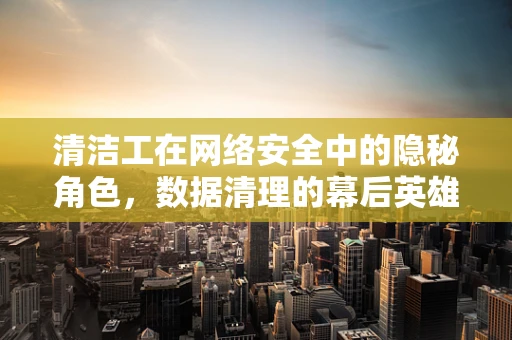 清洁工在网络安全中的隐秘角色，数据清理的幕后英雄？