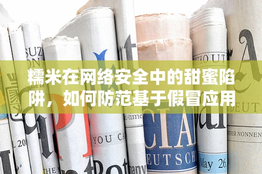 糯米在网络安全中的甜蜜陷阱，如何防范基于假冒应用的攻击？