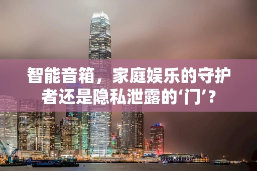 智能音箱，家庭娱乐的守护者还是隐私泄露的‘门’？