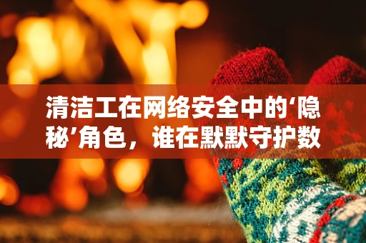 清洁工在网络安全中的‘隐秘’角色，谁在默默守护数据安全？