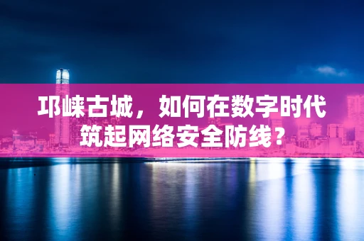 邛崃古城，如何在数字时代筑起网络安全防线？