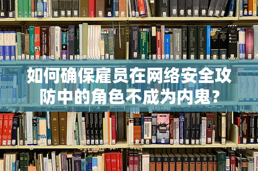 如何确保雇员在网络安全攻防中的角色不成为内鬼？