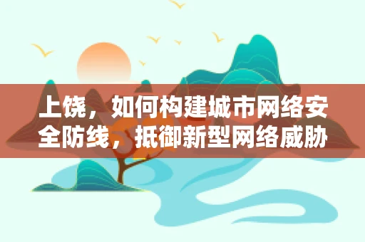 上饶，如何构建城市网络安全防线，抵御新型网络威胁？