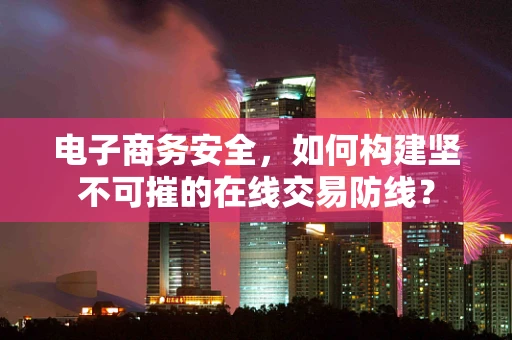电子商务安全，如何构建坚不可摧的在线交易防线？