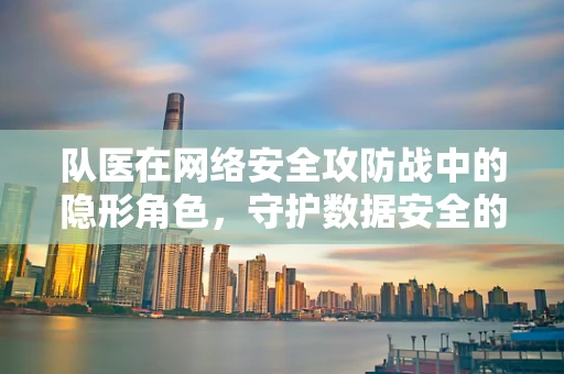 队医在网络安全攻防战中的隐形角色，守护数据安全的幕后英雄？