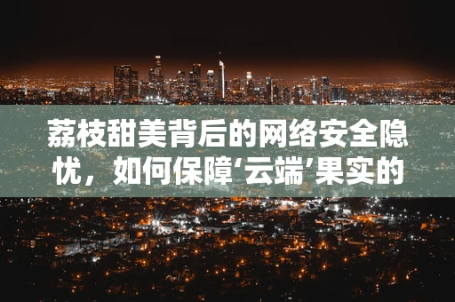 荔枝甜美背后的网络安全隐忧，如何保障‘云端’果实的无瑕？
